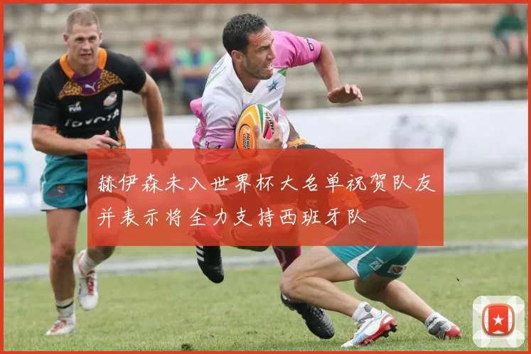 赫伊森未入世界杯大名单祝贺队友并表示将全力支持西班牙队
