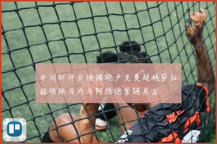 非洲杯评分榜揭晓卢克曼超越萨拉赫领跑马内与阿玛德紧随其后