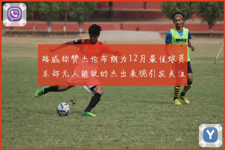 路威称赞杰伦布朗为12月最佳球员东部无人能敌的杰出表现引发关注