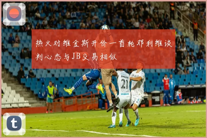 热火对维金斯开价一首轮邓利维谈判心态与JB交易相似