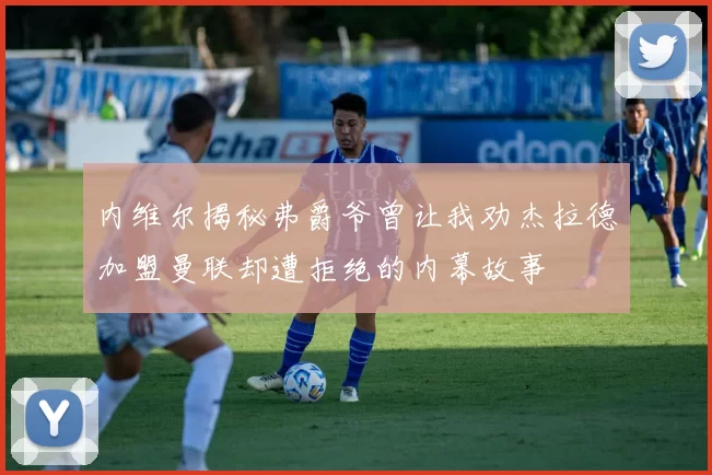 内维尔揭秘弗爵爷曾让我劝杰拉德加盟曼联却遭拒绝的内幕故事