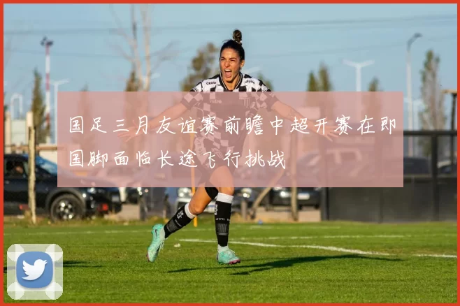 国足三月友谊赛前瞻中超开赛在即国脚面临长途飞行挑战