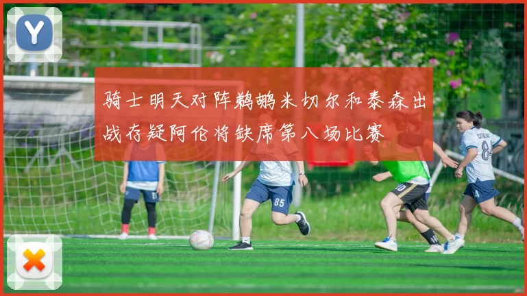 骑士明天对阵鹈鹕米切尔和泰森出战存疑阿伦将缺席第八场比赛