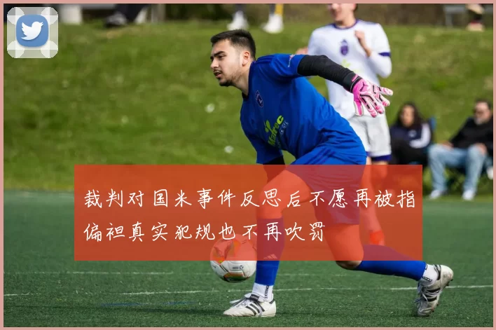 裁判对国米事件反思后不愿再被指偏袒真实犯规也不再吹罚