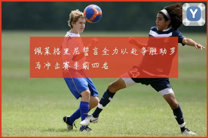 佩莱格里尼誓言全力以赴争胜助罗马冲击赛季前四名