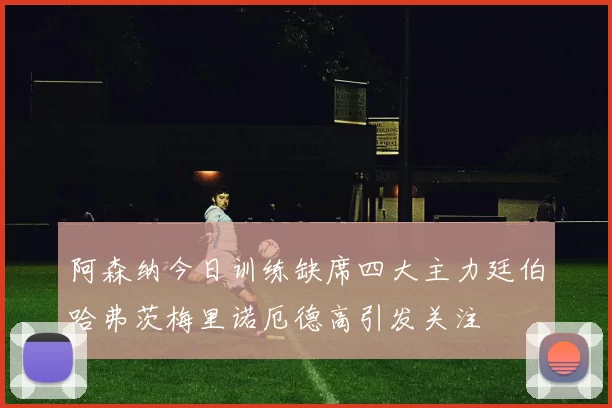 阿森纳今日训练缺席四大主力廷伯哈弗茨梅里诺厄德高引发关注