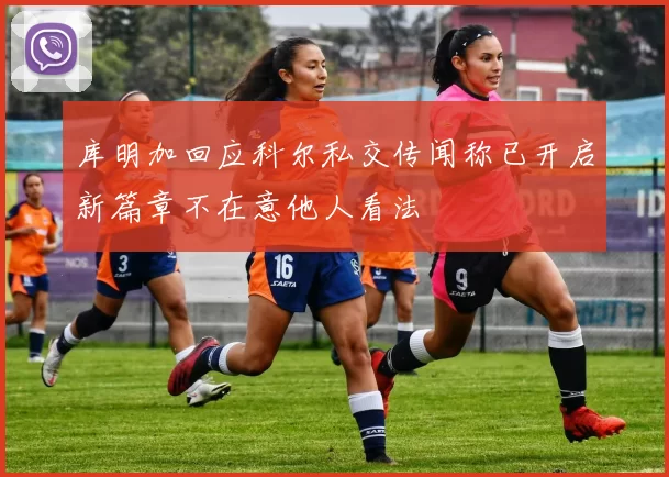 库明加回应科尔私交传闻称已开启新篇章不在意他人看法