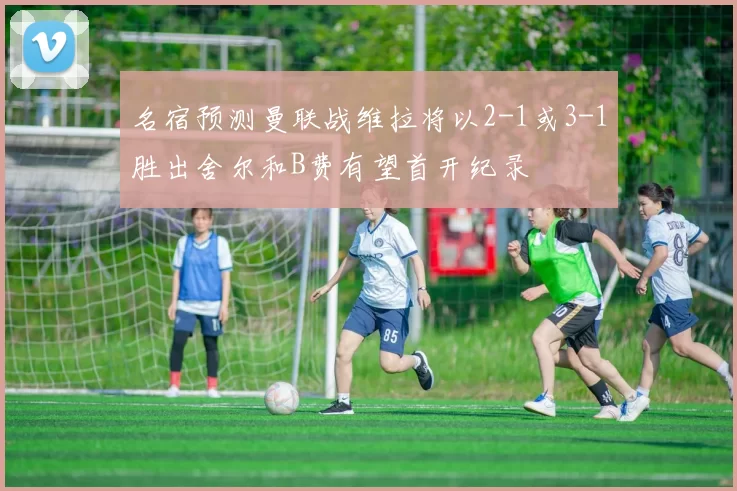 名宿预测曼联战维拉将以2-1或3-1胜出舍尔和B费有望首开纪录
