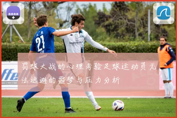 罚球大战的心理考验足球运动员无法逃避的噩梦与压力分析