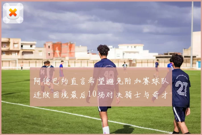 阿德巴约直言希望避免附加赛球队连败困境最后10场对决骑士与奇才