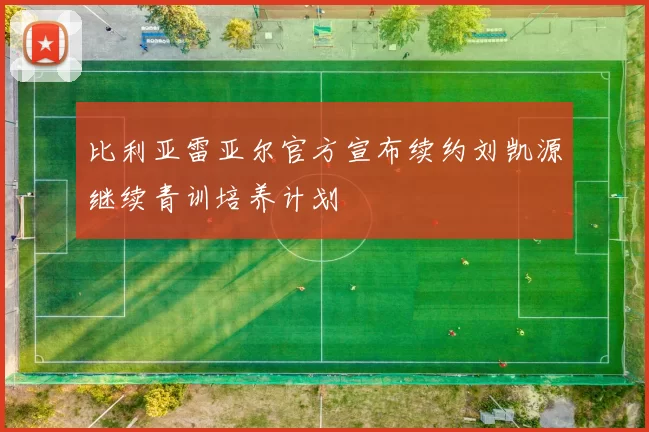 比利亚雷亚尔官方宣布续约刘凯源继续青训培养计划