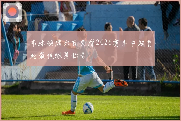 韦林顿席尔瓦荣膺2026赛季中超首轮最佳球员称号