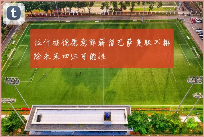 拉什福德愿意降薪留巴萨曼联不排除未来回归可能性